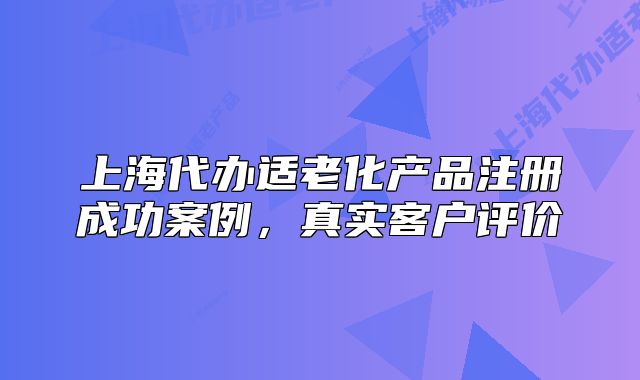 上海代办适老化产品注册成功案例,真实客户评价
