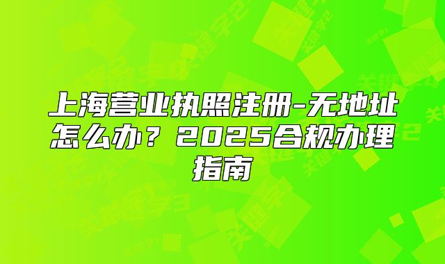 上海营业执照注册-无地址怎么办？2025合规办理指南
