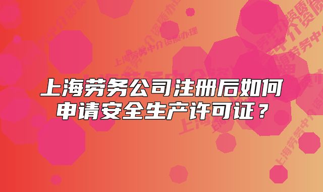 上海劳务公司注册后如何申请安全生产许可证?