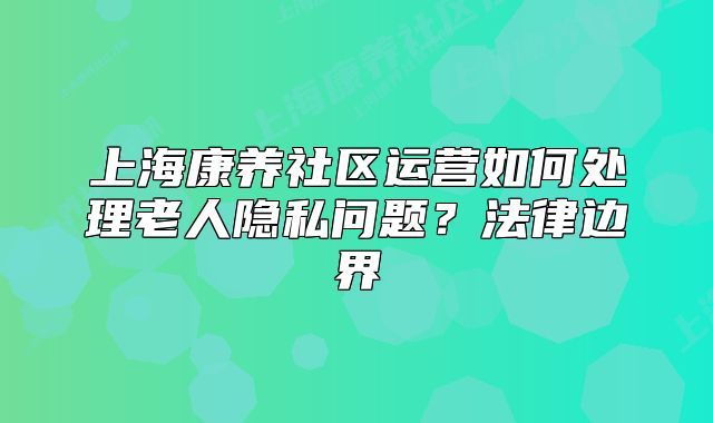 上海康养社区运营如何处理老人隐私问题？法律边界