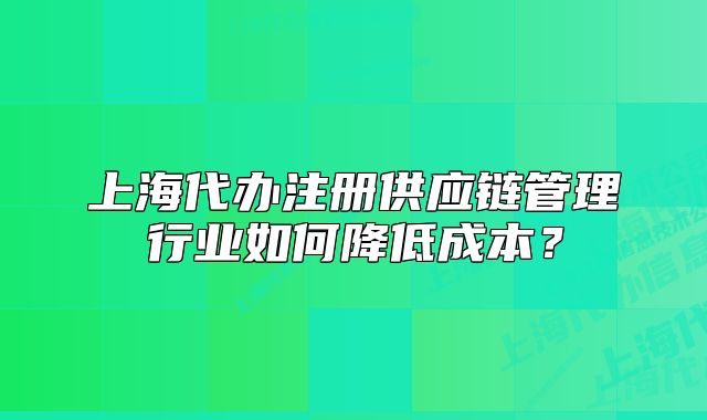 上海代办注册供应链管理行业如何降低成本?