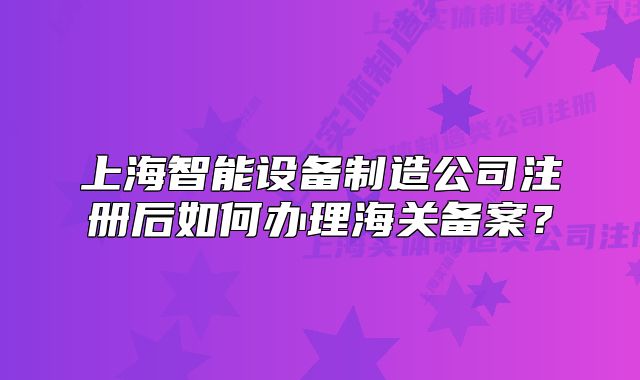 上海智能设备制造公司注册后如何办理海关备案?