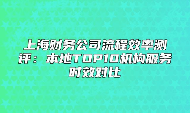上海财务公司流程效率测评:本地TOP10机构服务时效对比