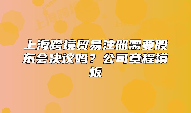 上海跨境贸易注册需要股东会决议吗?公司章程模板