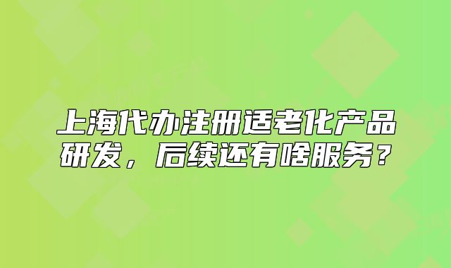 上海代办注册适老化产品研发,后续还有啥服务?
