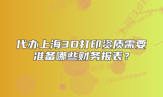 代办上海3D打印资质需要准备哪些财务报表?