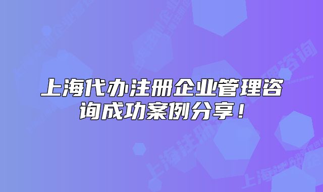 上海代办注册企业管理咨询成功案例分享!
