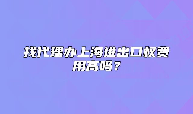 找代理办上海进出口权费用高吗?