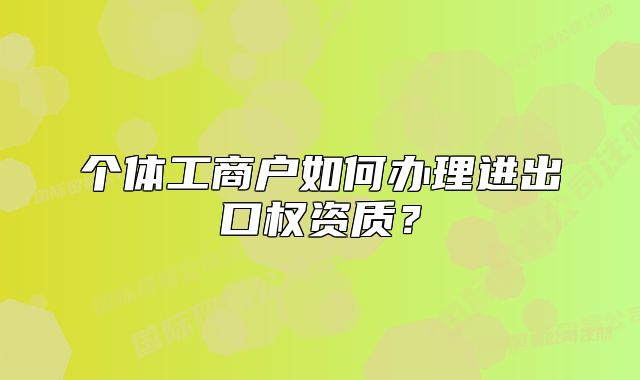 个体工商户如何办理进出口权资质?