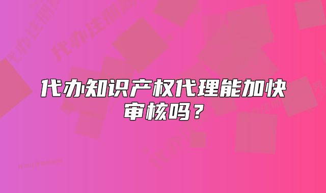 代办知识产权代理能加快审核吗?
