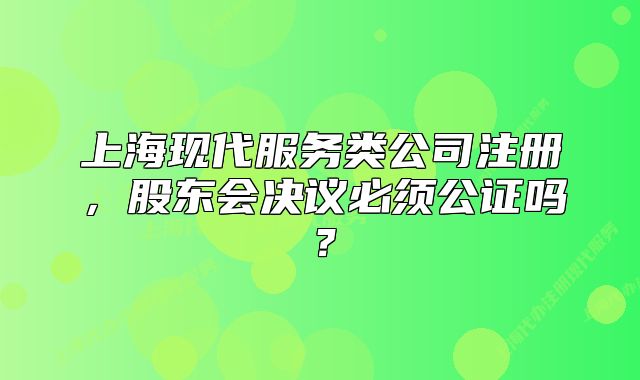 上海现代服务类公司注册，股东会决议必须公证吗？