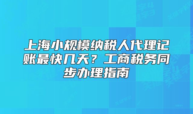 上海小规模纳税人代理记账最快几天?工商税务同步办理指南