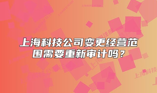 上海科技公司变更经营范围需要重新审计吗?