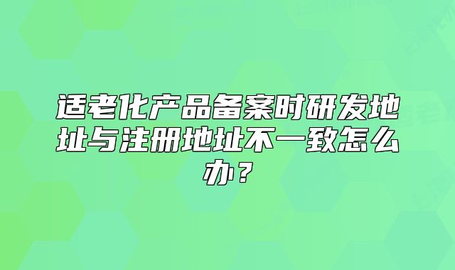 适老化产品备案时研发地址与注册地址不一致怎么办?
