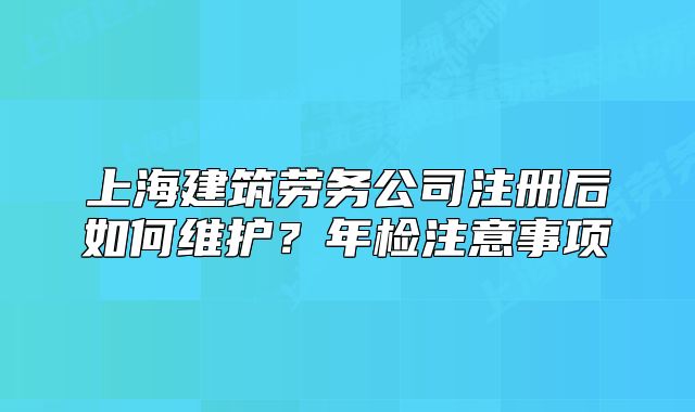 上海建筑劳务公司注册后如何维护?年检注意事项