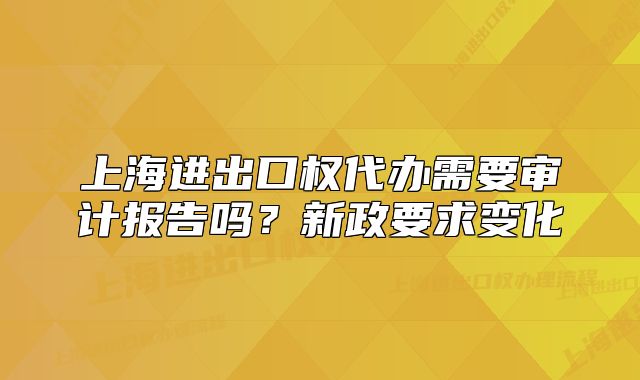上海进出口权代办需要审计报告吗？新政要求变化