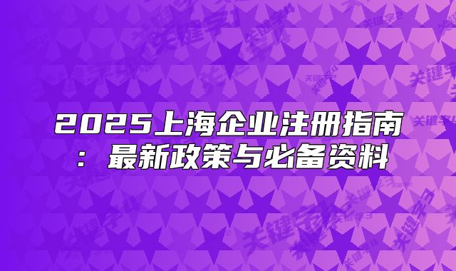 2025上海企业注册指南:最新政策与必备资料