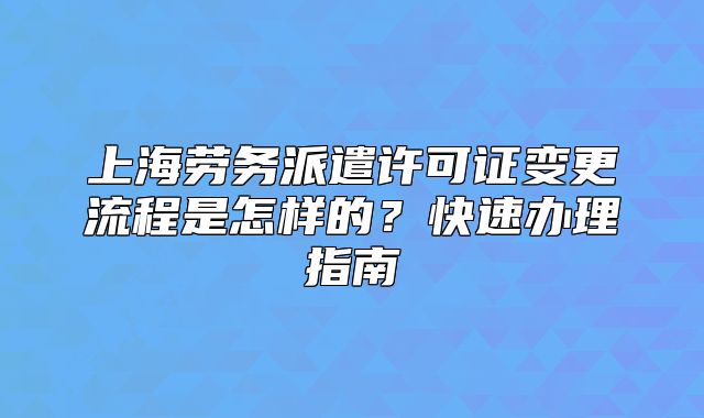 上海劳务派遣许可证变更流程是怎样的?快速办理指南