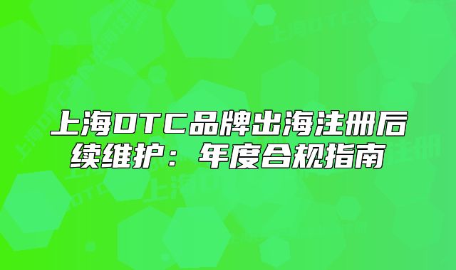 上海DTC品牌出海注册后续维护:年度合规指南
