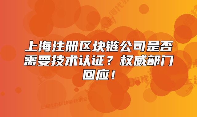 上海注册区块链公司是否需要技术认证?权威部门回应!