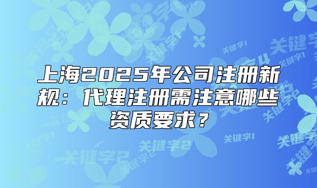 上海2025年公司注册新规:代理注册需注意哪些资质要求?