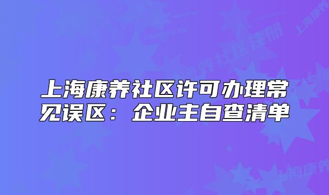 上海康养社区许可办理常见误区:企业主自查清单