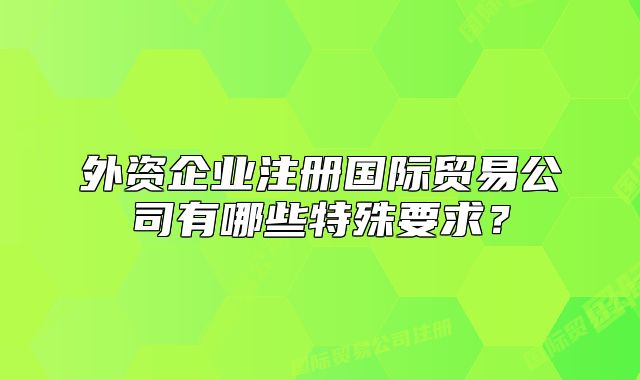 外资企业注册国际贸易公司有哪些特殊要求?