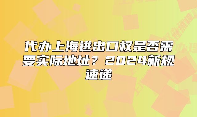 代办上海进出口权是否需要实际地址？2024新规速递