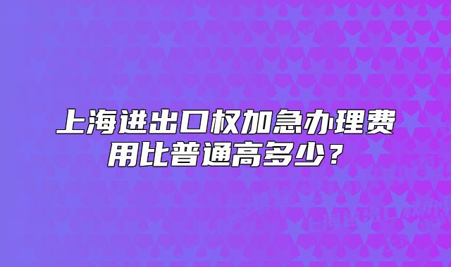上海进出口权加急办理费用比普通高多少?