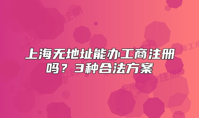 上海无地址能办工商注册吗？3种合法方案