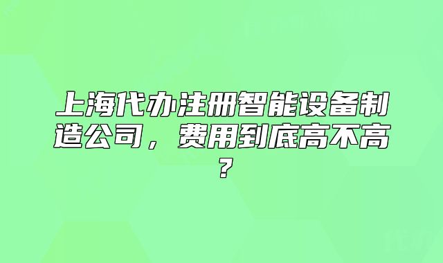 上海代办注册智能设备制造公司，费用到底高不高？