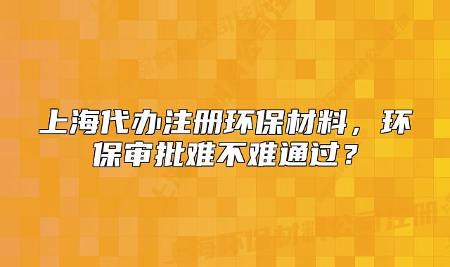 上海代办注册环保材料，环保审批难不难通过？
