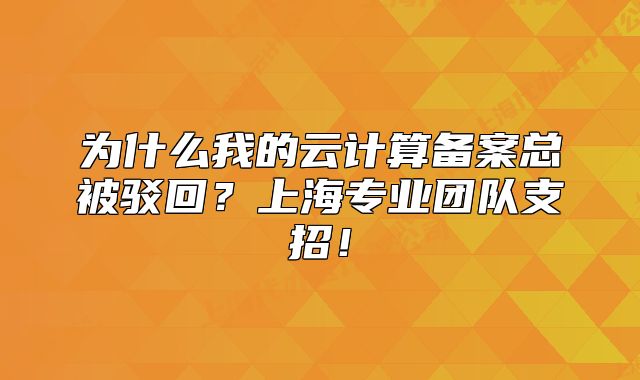 为什么我的云计算备案总被驳回？上海专业团队支招！