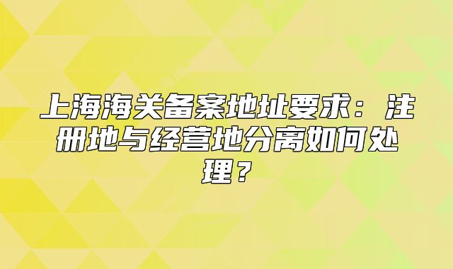 上海海关备案地址要求：注册地与经营地分离如何处理？