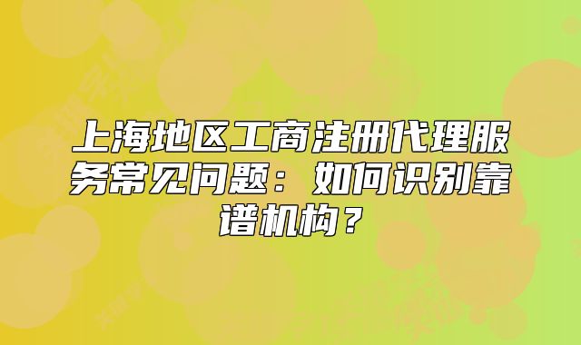 上海地区工商注册代理服务常见问题:如何识别靠谱机构?
