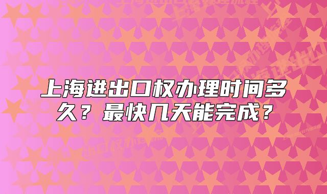 上海进出口权办理时间多久?最快几天能完成?