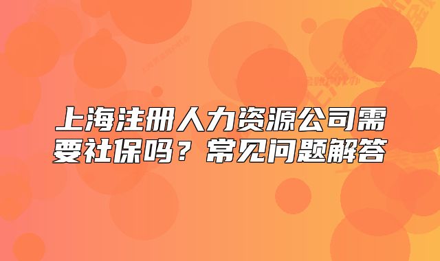 上海注册人力资源公司需要社保吗?常见问题解答