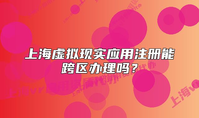 上海虚拟现实应用注册能跨区办理吗?