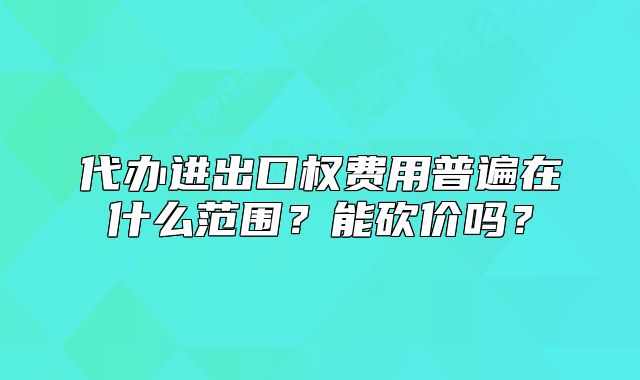 代办进出口权费用普遍在什么范围？能砍价吗？