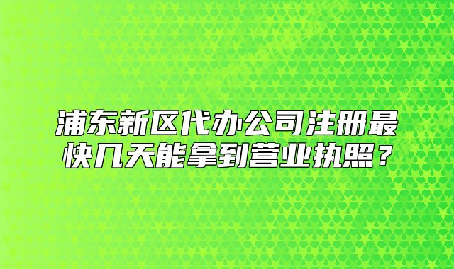 浦东新区代办公司注册最快几天能拿到营业执照?