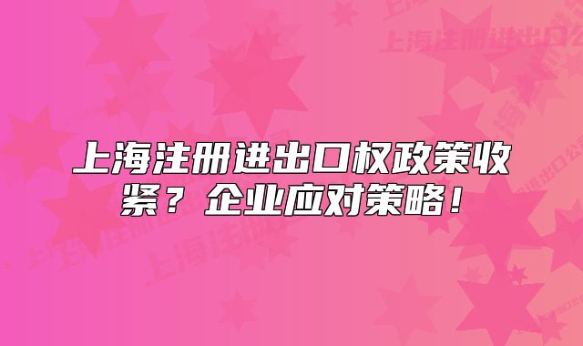 上海注册进出口权政策收紧?企业应对策略!