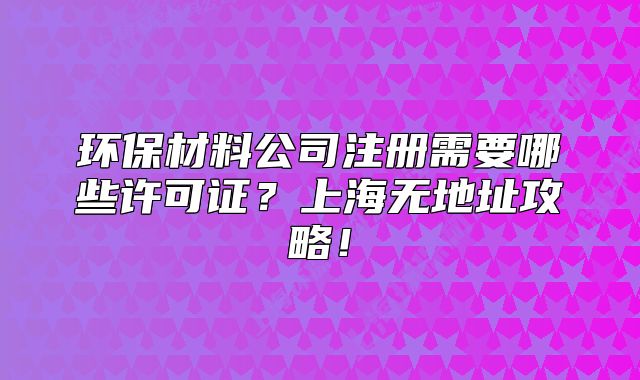 环保材料公司注册需要哪些许可证?上海无地址攻略!