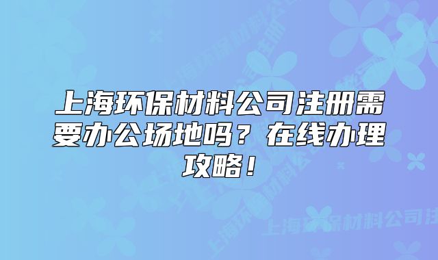 上海环保材料公司注册需要办公场地吗?在线办理攻略!