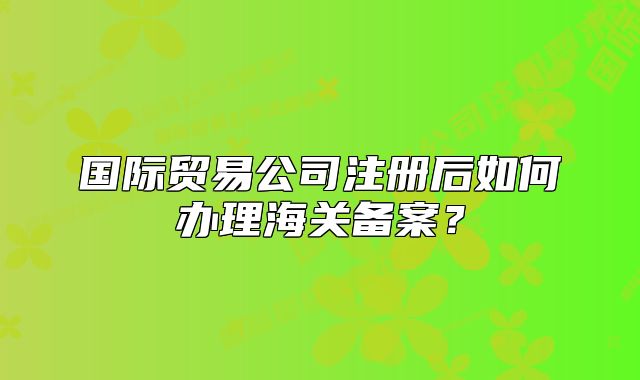 国际贸易公司注册后如何办理海关备案？