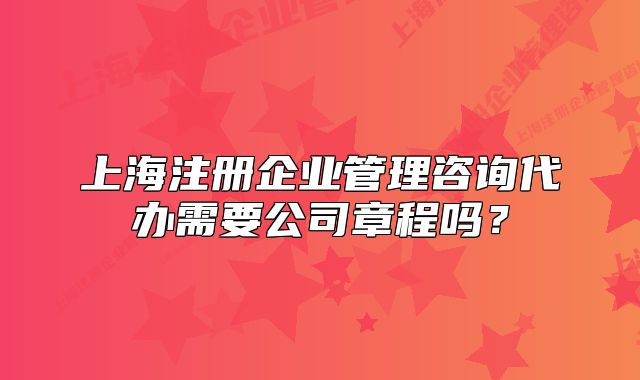上海注册企业管理咨询代办需要公司章程吗?