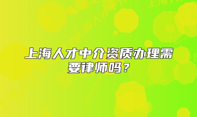 上海人才中介资质办理需要律师吗？