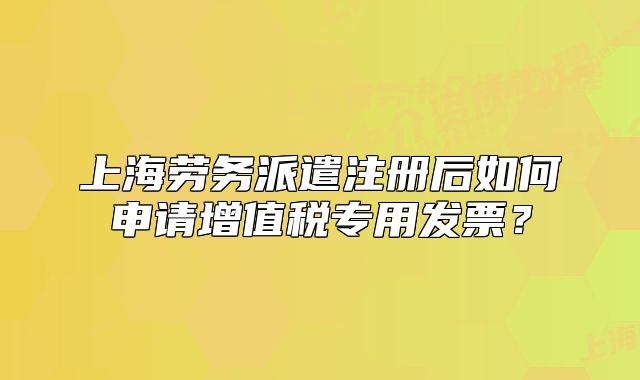 上海劳务派遣注册后如何申请增值税专用发票？