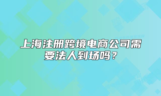 上海注册跨境电商公司需要法人到场吗?