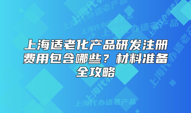上海适老化产品研发注册费用包含哪些?材料准备全攻略