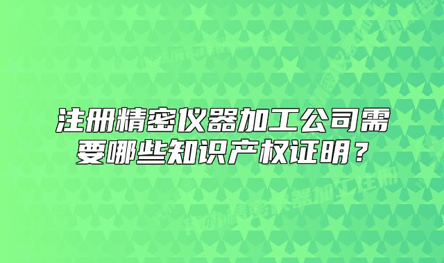 注册精密仪器加工公司需要哪些知识产权证明?
